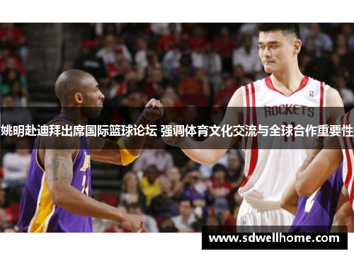 姚明赴迪拜出席国际篮球论坛 强调体育文化交流与全球合作重要性