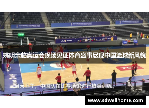 姚明亲临奥运会现场见证体育盛事展现中国篮球新风貌
