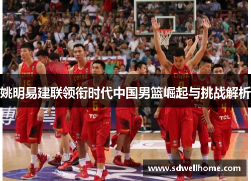 姚明易建联领衔时代中国男篮崛起与挑战解析