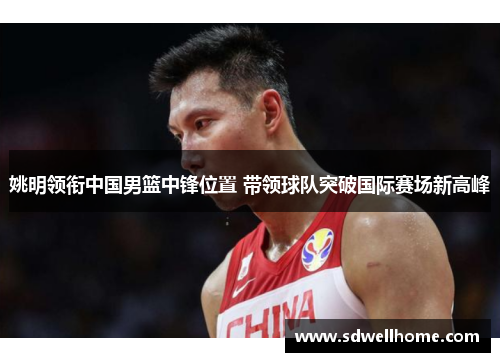姚明领衔中国男篮中锋位置 带领球队突破国际赛场新高峰