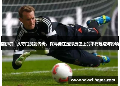 诺伊尔：从守门员到传奇，探寻他在足球历史上的不朽足迹与影响